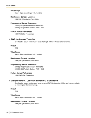 Page 1402.8 [2] System
140 PC Programming Manual
Value Range
Max. 4 digits (consisting of 0–9, *, and #)
Maintenance Console Location
2.8.8 [2-6-1] Numbering Plan—Main
Programming Manual References
2.10.2 [4-1-2] Wired Extension—FWD/DND
2.10.9 [4-2-2] Portable Station—FWD / DND
Feature Manual References
1.6.6 FWD (Call Forwarding)
FWD No Answer Timer Set
Specifies the feature number used to set the length of time before a call is forwarded.
Default
*713
Value Range
Max. 4 digits (consisting of 0–9, *, and #)...