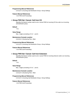 Page 1412.8 [2] System
PC Programming Manual 141
Programming Manual References
2.9.9 [3-5-1] Incoming Call Distribution Group—Group Settings
Feature Manual References
1.6.6 FWD (Call Forwarding)
Group FWD Set / Cancel: Call from CO
Specifies the feature number used to set or cancel FWD for incoming CO line calls to an incoming 
call distribution group.
Default
*715
Value Range
Max. 4 digits (consisting of 0–9, *, and #)
Maintenance Console Location
2.8.8 [2-6-1] Numbering Plan—Main
Programming Manual References...