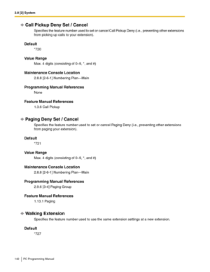 Page 1422.8 [2] System
142 PC Programming Manual
Call Pickup Deny Set / Cancel
Specifies the feature number used to set or cancel Call Pickup Deny (i.e., preventing other extensions 
from picking up calls to your extension).
Default
*720
Value Range
Max. 4 digits (consisting of 0–9, *, and #)
Maintenance Console Location
2.8.8 [2-6-1] Numbering Plan—Main
Programming Manual References
None
Feature Manual References
1.3.6 Call Pickup
Paging Deny Set / Cancel
Specifies the feature number used to set or cancel...