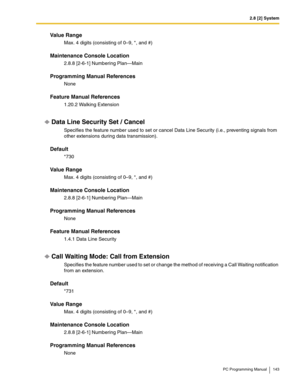 Page 1432.8 [2] System
PC Programming Manual 143
Value Range
Max. 4 digits (consisting of 0–9, *, and #)
Maintenance Console Location
2.8.8 [2-6-1] Numbering Plan—Main
Programming Manual References
None
Feature Manual References
1.20.2 Walking Extension
Data Line Security Set / Cancel
Specifies the feature number used to set or cancel Data Line Security (i.e., preventing signals from 
other extensions during data transmission).
Default
*730
Value Range
Max. 4 digits (consisting of 0–9, *, and #)
Maintenance...