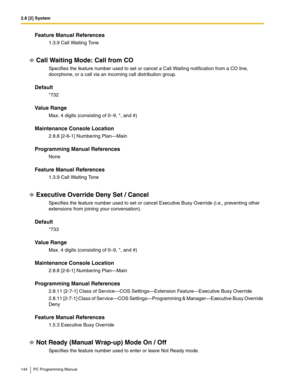 Page 1442.8 [2] System
144 PC Programming Manual
Feature Manual References
1.3.9 Call Waiting Tone
Call Waiting Mode: Call from CO
Specifies the feature number used to set or cancel a Call Waiting notification from a CO line, 
doorphone, or a call via an incoming call distribution group.
Default
*732
Value Range
Max. 4 digits (consisting of 0–9, *, and #)
Maintenance Console Location
2.8.8 [2-6-1] Numbering Plan—Main
Programming Manual References
None
Feature Manual References
1.3.9 Call Waiting Tone
Executive...