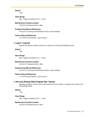 Page 1452.8 [2] System
PC Programming Manual 145
Default
*735
Value Range
Max. 4 digits (consisting of 0–9, *, and #)
Maintenance Console Location
2.8.8 [2-6-1] Numbering Plan—Main
Programming Manual References
2.9.9 [3-5-1] Incoming Call Distribution Group—Group Settings
Feature Manual References
1.9.3 ICD Group Features—Log-in/Log-out
Log-in / Log-out
Specifies the feature number used to join or leave an incoming call distribution group.
Default
*736
Value Range
Max. 4 digits (consisting of 0–9, *, and #)...