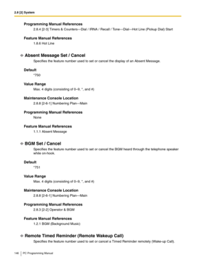 Page 1462.8 [2] System
146 PC Programming Manual
Programming Manual References
2.8.4 [2-3] Timers & Counters—Dial / IRNA / Recall / Tone—Dial—Hot Line (Pickup Dial) Start
Feature Manual References
1.8.6 Hot Line
Absent Message Set / Cancel
Specifies the feature number used to set or cancel the display of an Absent Message.
Default
*750
Value Range
Max. 4 digits (consisting of 0–9, *, and #)
Maintenance Console Location
2.8.8 [2-6-1] Numbering Plan—Main
Programming Manual References
None
Feature Manual...