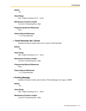 Page 1472.8 [2] System
PC Programming Manual 147
Default
*76*
Value Range
Max. 4 digits (consisting of 0–9, *, and #)
Maintenance Console Location
2.8.8 [2-6-1] Numbering Plan—Main
Programming Manual References
None
Feature Manual References
1.17.3 Timed Reminder
Timed Reminder Set / Cancel
Specifies the feature number used to set or cancel a Timed Reminder.
Default
*760
Value Range
Max. 4 digits (consisting of 0–9, *, and #)
Maintenance Console Location
2.8.8 [2-6-1] Numbering Plan—Main
Programming Manual...