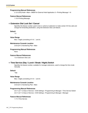 Page 1482.8 [2] System
148 PC Programming Manual
Programming Manual References
2.12.9 [6-8] Hotel—Main—SMDR for External Hotel Application 2—Printing Message 1–8
Feature Manual References
1.13.9 Printing Message
Extension Dial Lock Set / Cancel
Specifies the feature number used to lock or unlock an extension to make certain CO line calls and 
change the forwarding destination, using the Extension Dial Lock feature.
Default
*77
Value Range
Max. 4 digits (consisting of 0–9, *, and #)
Maintenance Console Location...