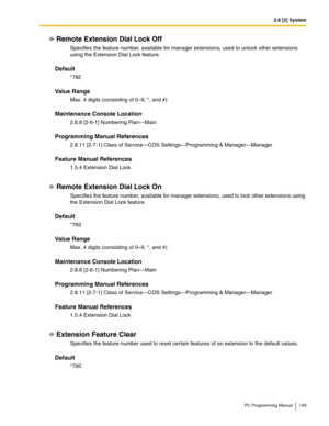 Page 1492.8 [2] System
PC Programming Manual 149
Remote Extension Dial Lock Off
Specifies the feature number, available for manager extensions, used to unlock other extensions 
using the Extension Dial Lock feature.
Default
*782
Value Range
Max. 4 digits (consisting of 0–9, *, and #)
Maintenance Console Location
2.8.8 [2-6-1] Numbering Plan—Main
Programming Manual References
2.8.11 [2-7-1] Class of Service—COS Settings—Programming & Manager—Manager
Feature Manual References
1.5.4 Extension Dial Lock
Remote...