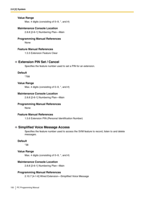 Page 1502.8 [2] System
150 PC Programming Manual
Value Range
Max. 4 digits (consisting of 0–9, *, and #)
Maintenance Console Location
2.8.8 [2-6-1] Numbering Plan—Main
Programming Manual References
None
Feature Manual References
1.5.5 Extension Feature Clear
Extension PIN Set / Cancel
Specifies the feature number used to set a PIN for an extension.
Default
*799
Value Range
Max. 4 digits (consisting of 0–9, *, and #)
Maintenance Console Location
2.8.8 [2-6-1] Numbering Plan—Main
Programming Manual References...