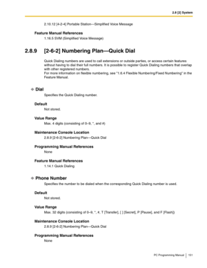 Page 1512.8 [2] System
PC Programming Manual 151
2.10.12 [4-2-4] Portable Station—Simplified Voice Message
Feature Manual References
1.16.5 SVM (Simplified Voice Message)
2.8.9 [2-6-2] Numbering Plan—Quick Dial
Quick Dialing numbers are used to call extensions or outside parties, or access certain features 
without having to dial their full numbers. It is possible to register Quick Dialing numbers that overlap 
with other registered numbers. 
For more information on flexible numbering, see 1.6.4 Flexible...