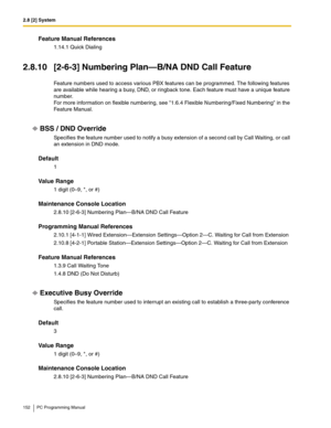 Page 1522.8 [2] System
152 PC Programming Manual
Feature Manual References
1.14.1 Quick Dialing
2.8.10 [2-6-3] Numbering Plan—B/NA DND Call Feature
Feature numbers used to access various PBX features can be programmed. The following features 
are available while hearing a busy, DND, or ringback tone. Each feature must have a unique feature 
number. 
For more information on flexible numbering, see 1.6.4 Flexible Numbering/Fixed Numbering in the 
Feature Manual.
BSS / DND Override
Specifies the feature number used...