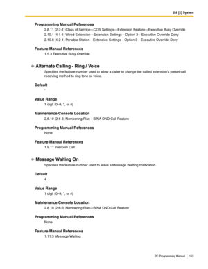 Page 1532.8 [2] System
PC Programming Manual 153
Programming Manual References
2.8.11 [2-7-1] Class of Service—COS Settings—Extension Feature—Executive Busy Override
2.10.1 [4-1-1] Wired Extension—Extension Settings—Option 3—Executive Override Deny
2.10.8 [4-2-1] Portable Station—Extension Settings—Option 3—Executive Override Deny
Feature Manual References
1.5.3 Executive Busy Override
Alternate Calling - Ring / Voice
Specifies the feature number used to allow a caller to change the called extensions preset call...