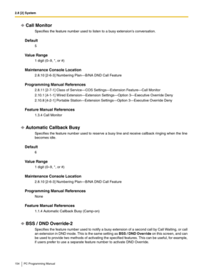 Page 1542.8 [2] System
154 PC Programming Manual
Call Monitor
Specifies the feature number used to listen to a busy extensions conversation.
Default
5
Value Range
1 digit (0–9, *, or #)
Maintenance Console Location
2.8.10 [2-6-3] Numbering Plan—B/NA DND Call Feature
Programming Manual References
2.8.11 [2-7-1] Class of Service—COS Settings—Extension Feature—Call Monitor
2.10.1 [4-1-1] Wired Extension—Extension Settings—Option 3—Executive Override Deny
2.10.8 [4-2-1] Portable Station—Extension Settings—Option...