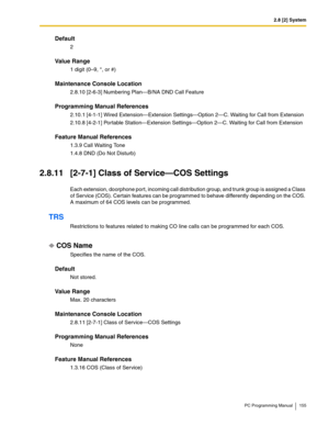 Page 1552.8 [2] System
PC Programming Manual 155
Default
2
Value Range
1 digit (0–9, *, or #)
Maintenance Console Location
2.8.10 [2-6-3] Numbering Plan—B/NA DND Call Feature
Programming Manual References
2.10.1 [4-1-1] Wired Extension—Extension Settings—Option 2—C. Waiting for Call from Extension
2.10.8 [4-2-1] Portable Station—Extension Settings—Option 2—C. Waiting for Call from Extension
Feature Manual References
1.3.9 Call Waiting Tone
1.4.8 DND (Do Not Disturb)
2.8.11 [2-7-1] Class of Service—COS Settings...