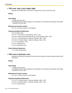 Page 1562.8 [2] System
156 PC Programming Manual
TRS Level—Day, Lunch, Break, Night
Specifies the Toll Restriction (TRS) level for making CO line calls in each time mode.
Default
1
Value Range
1: Allows all CO line calls 
2–6: Restricts CO line calls according to the combination of the Denied and Exception Code Tables 
7: Restricts all CO line calls
Maintenance Console Location
2.8.11 [2-7-1] Class of Service—COS Settings
Programming Manual References
2.8.5 [2-4] Week Table
2.9.1 [3-1-1] Trunk Group—TRG...