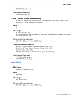 Page 1572.8 [2] System
PC Programming Manual 157
2.13.2 [7-2] Exception Code
Feature Manual References
1.5.4 Extension Dial Lock
TRS Level for System Speed Dialing
Specifies the TRSg level for making a CO line call using System Speed Dialing numbers, which 
overrides the TRS set for the current time mode.
Default
1
Value Range
1: Allows all CO line calls 
2–6: Restricts CO line calls according to the combination of the Denied and Exception Code Tables 
7: Restricts all CO line calls
Maintenance Console Location...