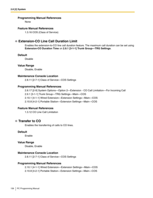 Page 1582.8 [2] System
158 PC Programming Manual
Programming Manual References
None
Feature Manual References
1.3.16 COS (Class of Service)
Extension-CO Line Call Duration Limit
Enables the extension-to-CO line call duration feature. The maximum call duration can be set using 
Extension-CO Duration Time on 2.9.1 [3-1-1] Trunk Group—TRG Settings.
Default
Disable
Value Range
Disable, Enable
Maintenance Console Location
2.8.11 [2-7-1] Class of Service—COS Settings
Programming Manual References
2.8.17 [2-9] System...