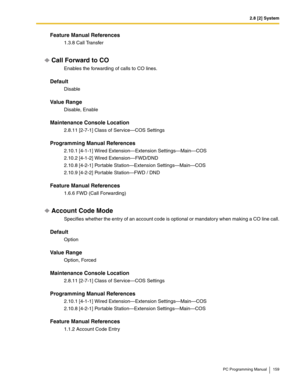 Page 1592.8 [2] System
PC Programming Manual 159
Feature Manual References
1.3.8 Call Transfer
Call Forward to CO
Enables the forwarding of calls to CO lines.
Default
Disable
Value Range
Disable, Enable
Maintenance Console Location
2.8.11 [2-7-1] Class of Service—COS Settings
Programming Manual References
2.10.1 [4-1-1] Wired Extension—Extension Settings—Main—COS
2.10.2 [4-1-2] Wired Extension—FWD/DND
2.10.8 [4-2-1] Portable Station—Extension Settings—Main—COS
2.10.9 [4-2-2] Portable Station—FWD / DND
Feature...