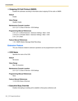 Page 1602.8 [2] System
160 PC Programming Manual
Outgoing CO Call Printout (SMDR)
Enables the automatic recording of information about outgoing CO line calls on SMDR.
Default
Enable
Value Range
Disable, Enable
Maintenance Console Location
2.8.11 [2-7-1] Class of Service—COS Settings
Programming Manual References
2.10.1 [4-1-1] Wired Extension—Extension Settings—Main—COS
2.10.8 [4-2-1] Portable Station—Extension Settings—Main—COS
2.16.1 [10-1] Main
Feature Manual References
1.16.1 SMDR (Station Message Detail...