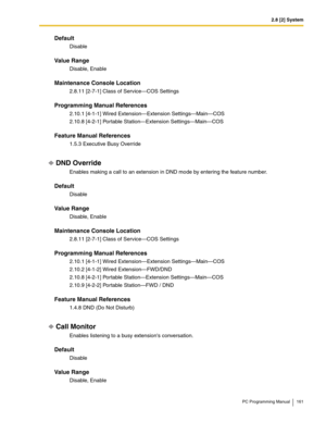 Page 1612.8 [2] System
PC Programming Manual 161
Default
Disable
Value Range
Disable, Enable
Maintenance Console Location
2.8.11 [2-7-1] Class of Service—COS Settings
Programming Manual References
2.10.1 [4-1-1] Wired Extension—Extension Settings—Main—COS
2.10.8 [4-2-1] Portable Station—Extension Settings—Main—COS
Feature Manual References
1.5.3 Executive Busy Override
DND Override
Enables making a call to an extension in DND mode by entering the feature number.
Default
Disable
Value Range
Disable, Enable...