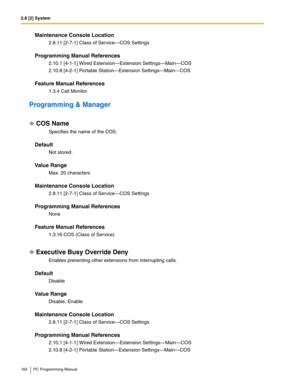 Page 1622.8 [2] System
162 PC Programming Manual
Maintenance Console Location
2.8.11 [2-7-1] Class of Service—COS Settings
Programming Manual References
2.10.1 [4-1-1] Wired Extension—Extension Settings—Main—COS
2.10.8 [4-2-1] Portable Station—Extension Settings—Main—COS
Feature Manual References
1.3.4 Call Monitor
Programming & Manager
COS Name
Specifies the name of the COS.
Default
Not stored.
Value Range
Max. 20 characters
Maintenance Console Location
2.8.11 [2-7-1] Class of Service—COS Settings
Programming...