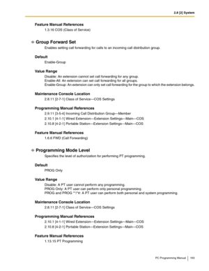 Page 1632.8 [2] System
PC Programming Manual 163
Feature Manual References
1.3.16 COS (Class of Service)
Group Forward Set
Enables setting call forwarding for calls to an incoming call distribution group.
Default
Enable-Group
Value Range
Disable: An extension cannot set call forwarding for any group. 
Enable-All: An extension can set call forwarding for all groups. 
Enable-Group: An extension can only set call forwarding for the group to which the extension belongs.
Maintenance Console Location
2.8.11 [2-7-1]...