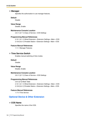 Page 1642.8 [2] System
164 PC Programming Manual
Manager
Specifies the authorization to use manager features.
Default
Disable
Value Range
Disable, Enable
Maintenance Console Location
2.8.11 [2-7-1] Class of Service—COS Settings
Programming Manual References
2.10.1 [4-1-1] Wired Extension—Extension Settings—Main—COS
2.10.8 [4-2-1] Portable Station—Extension Settings—Main—COS
Feature Manual References
1.11.1 Manager Features
Time Service Switch
Enables manual switching of time modes.
Default
Disable
Value Range...