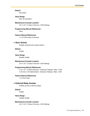 Page 1652.8 [2] System
PC Programming Manual 165
Default
Not stored.
Value Range
Max. 20 characters
Maintenance Console Location
2.8.11 [2-7-1] Class of Service—COS Settings
Programming Manual References
None
Feature Manual References
1.3.16 COS (Class of Service)
Door Unlock
Enables using the door opener feature.
Default
Enable
Value Range
Disable, Enable
Maintenance Console Location
2.8.11 [2-7-1] Class of Service—COS Settings
Programming Manual References
2.10.1 [4-1-1] Wired Extension—Extension...