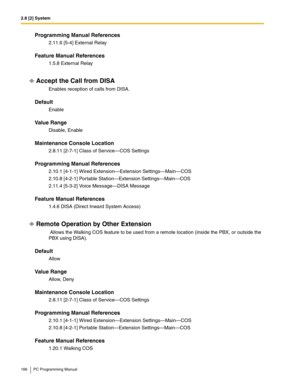 Page 1662.8 [2] System
166 PC Programming Manual
Programming Manual References
2.11.6 [5-4] External Relay
Feature Manual References
1.5.8 External Relay
Accept the Call from DISA
Enables reception of calls from DISA.
Default
Enable
Value Range
Disable, Enable
Maintenance Console Location
2.8.11 [2-7-1] Class of Service—COS Settings
Programming Manual References
2.10.1 [4-1-1] Wired Extension—Extension Settings—Main—COS
2.10.8 [4-2-1] Portable Station—Extension Settings—Main—COS
2.11.4 [5-3-2] Voice Message—DISA...