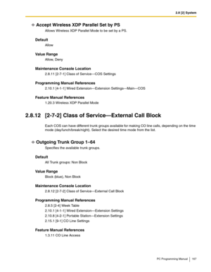 Page 1672.8 [2] System
PC Programming Manual 167
Accept Wireless XDP Parallel Set by PS
Allows Wireless XDP Parallel Mode to be set by a PS.
Default
Allow
Value Range
Allow, Deny
Maintenance Console Location
2.8.11 [2-7-1] Class of Service—COS Settings
Programming Manual References
2.10.1 [4-1-1] Wired Extension—Extension Settings—Main—COS
Feature Manual References
1.20.3 Wireless XDP Parallel Mode
2.8.12 [2-7-2] Class of Service—External Call Block
Each COS can have different trunk groups available for making...