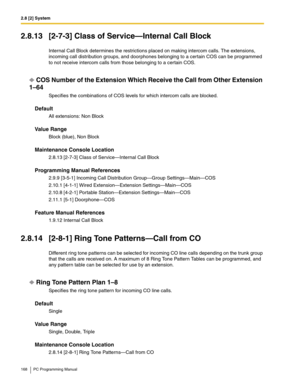 Page 1682.8 [2] System
168 PC Programming Manual
2.8.13 [2-7-3] Class of Service—Internal Call Block
Internal Call Block determines the restrictions placed on making intercom calls. The extensions, 
incoming call distribution groups, and doorphones belonging to a certain COS can be programmed 
to not receive intercom calls from those belonging to a certain COS.
COS Number of the Extension Which Receive the Call from Other Extension 
1–64
Specifies the combinations of COS levels for which intercom calls are...