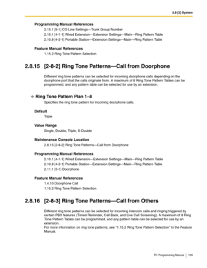 Page 1692.8 [2] System
PC Programming Manual 169
Programming Manual References
2.15.1 [9-1] CO Line Settings—Trunk Group Number
2.10.1 [4-1-1] Wired Extension—Extension Settings—Main—Ring Pattern Table
2.10.8 [4-2-1] Portable Station—Extension Settings—Main—Ring Pattern Table
Feature Manual References
1.15.2 Ring Tone Pattern Selection
2.8.15 [2-8-2] Ring Tone Patterns—Call from Doorphone
Different ring tone patterns can be selected for incoming doorphone calls depending on the 
doorphone port that the calls...