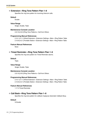 Page 1702.8 [2] System
170 PC Programming Manual
Extension—Ring Tone Pattern Plan 1–8
Specifies the ring tone pattern for incoming intercom calls.
Default
Double
Value Range
Single, Double, Triple
Maintenance Console Location
2.8.16 [2-8-3] Ring Tone Patterns—Call from Others
Programming Manual References
2.10.1 [4-1-1] Wired Extension—Extension Settings—Main—Ring Pattern Table
2.10.8 [4-2-1] Portable Station—Extension Settings—Main—Ring Pattern Table
Feature Manual References
None
Timed Reminder—Ring Tone...