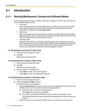 Page 182.1 Introduction
18 PC Programming Manual
2.1 Introduction
2.1.1 Starting Maintenance Console and Software Modes
Every time Maintenance Console is started, a dialog box will appear. From here, you can enter any 
of the 3 available software modes.
 Initial mode
Initial mode describes the state when Maintenance Console is not connected to the PBX, 
and no data files are open. In Initial mode, most options of Maintenance Console are 
unavailable. For details, see 
2.1.2 Access Levels.
 Batch mode
Batch...