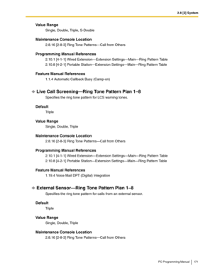 Page 1712.8 [2] System
PC Programming Manual 171
Value Range
Single, Double, Triple, S-Double
Maintenance Console Location
2.8.16 [2-8-3] Ring Tone Patterns—Call from Others
Programming Manual References
2.10.1 [4-1-1] Wired Extension—Extension Settings—Main—Ring Pattern Table
2.10.8 [4-2-1] Portable Station—Extension Settings—Main—Ring Pattern Table
Feature Manual References
1.1.4 Automatic Callback Busy (Camp-on)
Live Call Screening—Ring Tone Pattern Plan 1–8
Specifies the ring tone pattern for LCS warning...