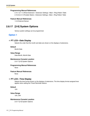 Page 1722.8 [2] System
172 PC Programming Manual
Programming Manual References
2.10.1 [4-1-1] Wired Extension—Extension Settings—Main—Ring Pattern Table
2.10.8 [4-2-1] Portable Station—Extension Settings—Main—Ring Pattern Table
Feature Manual References
1.5.9 External Sensor
2.8.17 [2-9] System Options
Various system settings can be programmed.
Option 1
PT LCD—Date Display
Selects the order that the month and date are shown on the displays of extensions.
Default
Month-Date
Value Range
Date-Month, Month-Date...