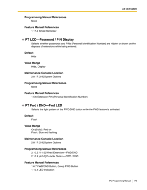 Page 1732.8 [2] System
PC Programming Manual 173
Programming Manual References
None
Feature Manual References
1.17.3 Timed Reminder
PT LCD—Password / PIN Display
Selects whether passwords and PINs (Personal Identification Number) are hidden or shown on the 
displays of extensions while being entered.
Default
Hide
Value Range
Hide, Display
Maintenance Console Location
2.8.17 [2-9] System Options
Programming Manual References
None
Feature Manual References
1.5.6 Extension PIN (Personal Identification Number)
PT...