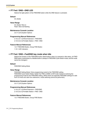 Page 1742.8 [2] System
174 PC Programming Manual
PT Fwd / DND—DND LED
Selects the light pattern of the FWD/DND button while the DND feature is activated.
Default
On (Solid)
Value Range
On (Solid): Red on 
Flash: Slow red flashing
Maintenance Console Location
2.8.17 [2-9] System Options
Programming Manual References
2.10.2 [4-1-2] Wired Extension—FWD/DND
2.10.9 [4-2-2] Portable Station—FWD / DND
Feature Manual References
1.6.7 FWD/DND Button, Group FWD Button
1.10.1 LED Indication
PT Fwd / DND—Fwd/DND key mode...