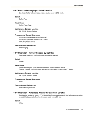 Page 1752.8 [2] System
PC Programming Manual 175
PT Fwd / DND—Paging to DND Extension
Specifies whether extensions can receive paging when in DND mode.
Default
Do Not Page
Value Range
D o Not  Pag e, Pa ge
Maintenance Console Location
2.8.17 [2-9] System Options
Programming Manual References
2.10.2 [4-1-2] Wired Extension—FWD/DND
2.10.9 [4-2-2] Portable Station—FWD / DND
2.9.6 [3-4] Paging Group
Feature Manual References
1.13.1 Paging
PT Operation—Privacy Release by SCO key
Selects the function of the S-CO...