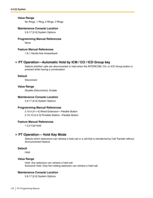 Page 1762.8 [2] System
176 PC Programming Manual
Value Range
No Rings, 1 Ring, 2 Rings, 3 Rings
Maintenance Console Location
2.8.17 [2-9] System Options
Programming Manual References
None
Feature Manual References
1.8.1 Hands-free Answerback
PT Operation—Automatic Hold by ICM / CO / ICD Group key
Selects whether calls are disconnected or held when the INTERCOM, CO, or ICD Group button is 
pressed while having a conversation.
Default
Disconnect
Value Range
Disable (Disconnect), Enable
Maintenance Console...