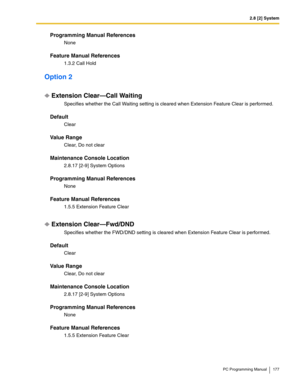 Page 1772.8 [2] System
PC Programming Manual 177
Programming Manual References
None
Feature Manual References
1.3.2 Call Hold
Option 2
Extension Clear—Call Waiting
Specifies whether the Call Waiting setting is cleared when Extension Feature Clear is performed.
Default
Clear
Value Range
Clear, Do not clear
Maintenance Console Location
2.8.17 [2-9] System Options
Programming Manual References
None
Feature Manual References
1.5.5 Extension Feature Clear
Extension Clear—Fwd/DND
Specifies whether the FWD/DND setting...