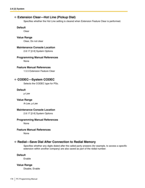 Page 1782.8 [2] System
178 PC Programming Manual
Extension Clear—Hot Line (Pickup Dial)
Specifies whether the Hot Line setting is cleared when Extension Feature Clear is performed.
Default
Clear
Value Range
Clear, Do not clear
Maintenance Console Location
2.8.17 [2-9] System Options
Programming Manual References
None
Feature Manual References
1.5.5 Extension Feature Clear
CODEC—System CODEC
Selects the CODEC type for PSs.
Default
µ-Law
Value Range
A-Law, µ-Law
Maintenance Console Location
2.8.17 [2-9] System...