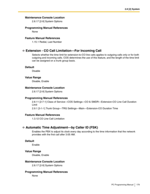 Page 1792.8 [2] System
PC Programming Manual 179
Maintenance Console Location
2.8.17 [2-9] System Options
Programming Manual References
None
Feature Manual References
1.15.1 Redial, Last Number
Extension - CO Call Limitation—For Incoming Call
Selects whether the time limit for extension-to-CO line calls applies to outgoing calls only or for both 
outgoing and incoming calls. COS determines the use of this feature, and the length of the time limit 
can be assigned on a trunk group basis.
Default
Disable
Value...