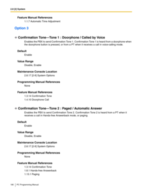 Page 1802.8 [2] System
180 PC Programming Manual
Feature Manual References
1.1.7 Automatic Time Adjustment
Option 3
Confirmation Tone—Tone 1 : Doorphone / Called by Voice
Enables the PBX to send Confirmation Tone 1. Confirmation Tone 1 is heard from a doorphone when 
the doorphone button is pressed, or from a PT when it receives a call in voice-calling mode.
Default
Enable
Value Range
Disable, Enable
Maintenance Console Location
2.8.17 [2-9] System Options
Programming Manual References
None
Feature Manual...