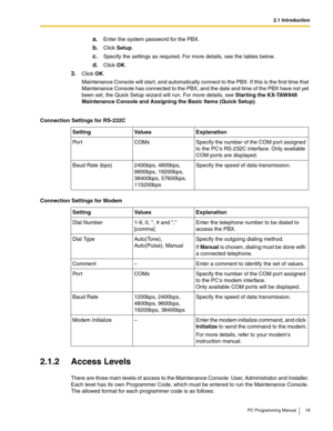 Page 192.1 Introduction
PC Programming Manual 19
a.Enter the system password for the PBX.
b.Click Setup.
c.Specify the settings as required. For more details, see the tables below.
d.Click OK.
3.Click OK.
Maintenance Console will start, and automatically connect to the PBX. If this is the first time that 
Maintenance Console has connected to the PBX, and the date and time of the PBX have not yet 
been set, the Quick Setup wizard will run. For more details, see 
Starting the KX-TAW848 
Maintenance Console and...