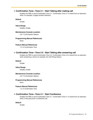 Page 1812.8 [2] System
PC Programming Manual 181
Confirmation Tone—Tone 3-1 : Start Talking after making call
Enables the PBX to send Confirmation Tone 3-1. Confirmation Tone 3-1 is heard from an extension 
when, for example, it pages another extension.
Default
Enable
Value Range
Disable, Enable
Maintenance Console Location
2.8.17 [2-9] System Options
Programming Manual References
None
Feature Manual References
1.3.14 Confirmation Tone
Confirmation Tone—Tone 3-2 : Start Talking after answering call
Enables the...