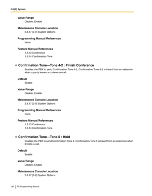 Page 1822.8 [2] System
182 PC Programming Manual
Value Range
Disable, Enable
Maintenance Console Location
2.8.17 [2-9] System Options
Programming Manual References
None
Feature Manual References
1.3.13 Conference
1.3.14 Confirmation Tone
Confirmation Tone—Tone 4-2 : Finish Conference
Enables the PBX to send Confirmation Tone 4-2. Confirmation Tone 4-2 is heard from an extension 
when a party leaves a conference call.
Default
Enable
Value Range
Disable, Enable
Maintenance Console Location
2.8.17 [2-9] System...