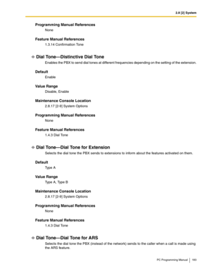 Page 1832.8 [2] System
PC Programming Manual 183
Programming Manual References
None
Feature Manual References
1.3.14 Confirmation Tone
Dial Tone—Distinctive Dial Tone
Enables the PBX to send dial tones at different frequencies depending on the setting of the extension.
Default
Enable
Value Range
Disable, Enable
Maintenance Console Location
2.8.17 [2-9] System Options
Programming Manual References
None
Feature Manual References
1.4.3 Dial Tone
Dial Tone—Dial Tone for Extension
Selects the dial tone the PBX sends...