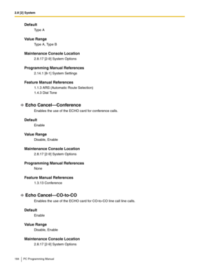 Page 1842.8 [2] System
184 PC Programming Manual
Default
Ty p e  A
Value Range
Type A, Type B
Maintenance Console Location
2.8.17 [2-9] System Options
Programming Manual References
2.14.1 [8-1] System Settings
Feature Manual References
1.1.3 ARS (Automatic Route Selection)
1.4.3 Dial Tone
Echo Cancel—Conference
Enables the use of the ECHO card for conference calls.
Default
Enable
Value Range
Disable, Enable
Maintenance Console Location
2.8.17 [2-9] System Options
Programming Manual References
None
Feature Manual...