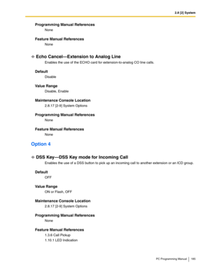 Page 1852.8 [2] System
PC Programming Manual 185
Programming Manual References
None
Feature Manual References
None
Echo Cancel—Extension to Analog Line
Enables the use of the ECHO card for extension-to-analog CO line calls.
Default
Disable
Value Range
Disable, Enable
Maintenance Console Location
2.8.17 [2-9] System Options
Programming Manual References
None
Feature Manual References
None
Option 4
DSS Key—DSS Key mode for Incoming Call
Enables the use of a DSS button to pick up an incoming call to another...