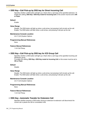 Page 1862.8 [2] System
186 PC Programming Manual
DSS Key—Call Pick-up by DSS key for Direct Incoming Call
Specifies whether a DSS button will light up or flash when a call rings at the specified extension. To 
enable this setting, 
DSS Key—DSS Key mode for Incoming Call on this screen must be set to ON 
or Flash.
Default
Enable
Value Range
Disable: The DSS button will light up when a call arrives, but pressing it will not pick up the call. 
Enable: The DSS button will flash when a call arrives, and pressing it...