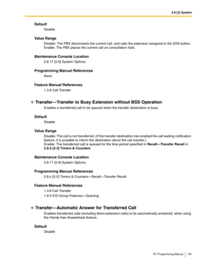 Page 1872.8 [2] System
PC Programming Manual 187
Default
Disable
Value Range
Disable: The PBX disconnects the current call, and calls the extension assigned to the DSS button. 
Enable: The PBX places the current call on consultation hold.
Maintenance Console Location
2.8.17 [2-9] System Options
Programming Manual References
None
Feature Manual References
1.3.8 Call Transfer
Transfer—Transfer to Busy Extension without BSS Operation
Enables a transferred call to be queued when the transfer destination is busy....